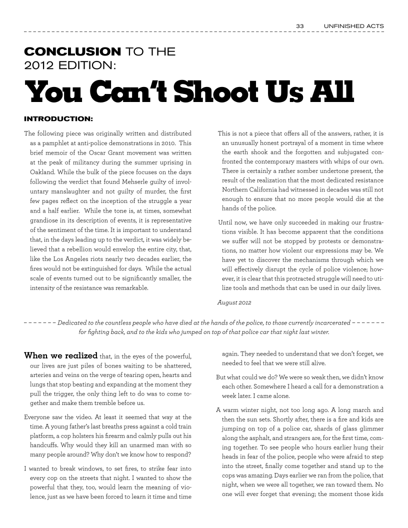 a3 UNFINISHED ACTS

 

CONCLUSION TO THE
2012 EDITION:

You Can't Shoot Us All

INTRODUCTION:

The following piece was originally written and distributed
as a pamphlet at anti-police demonstrations in 2010. This
brief memoir of the Oscar Grant movement was written,
at the peak of militancy during the summer uprising in
Oakland. While the bulk of the piece focuses on the days,
following the verdict that found Mehserle guilty of invol
untary manslaughter and not guilty of murder, the frst
few pages reflect on the inception of the struggle year
and a half earlier. While the tone is, at times, somewhat,
grandiose in its description of events, itis representative
of the sentiment of the time. It is important to understand
that, in the days leading up to the verdict, it was widely be-
lieved that a rebellion would envelop the entire city, that,
like the Los Angeles riots nearly two decades earlier, the
fires would not be extinguished for days, While the actual
scale of events turned out to be significantly smaller, the
intensity of the resistance was remarkable.

 

~~ Dedicated to the countless people who have died at the hands of the police, to those currently incarcerated ~

This is not a piece that offers all of the answers, rather, itis
an unusually honest portrayal of a moment in time where
the earth shook and the forgotten and subjugated con-
fronted the contemporary masters with whips of our own.
There is certainly a rather somber undertone present, the
result of the realization that the most dedicated resistance
Northern California had witnessed in decades was still not
enough to ensure that no more people would die at the
hands of the police.

Until now, we have only succeeded in making our frustra-
tions visible, It has become apparent that the conditions
we suffer will not be stopped by protests or demonstra-
tions, no matter how violent our expressions may be. We
have yet to discover the mechanisms through which we
will effectively disrupt the cycle of police violence; how-
ever, itis clear that this protracted struggle will need to uti
lize tools and methods that can be used in our daily lives.

August 2012

 

for fighting back, and to the kids who jumped on top of that police car that night last winter.

When we realized that, in the eyes of the powerful,
our lives are just piles of bones waiting to be shattered,
arteries and veins on the verge of tearing open, hearts and,
lungs that stop beating and expanding at the moment they
pull the trigger, the only thing left to do was to come to”
gether and make them tremble before us.

Everyone saw the video. At least it seemed that way at the
time. A young father’s last breaths press against a cold train
platform, a cop holsters his firearm and calmly pulls out his,
handeuffs. Why would they kill an unarmed man with so
many people around? Why don't we know how to respond?

I wanted to break windows, to set fires, to strike fear into
every cop on the streets that night. I wanted to show the
powerful that they, too, would lear the meaning of vio-
lence, just as we have been forced to learn it time and time

again, They needed to understand that we don't forget, we
needed to feel that we were still alive.

But what could we do? We were so weak then, we didn’t know
each other. Somewhere [heard a call for a demonstration a
week later. I came alone.

A warm winter night, not too long ago. A long march and
then the sun sets. Shortly after, there is a fire and kids are
jumping on top of a police car, shards of glass glimmer
along the asphalt, and strangers are, for the first time, com-
ing together. To see people who hours earlier hung their
heads in fear of the police, people who were afraid to step
into the street, finally come together and stand up to the
cops was amazing, Days earlier we ran from the police, that,
night, when we were all together, we ran toward them. No
one will ever forget that evening; the moment those kids,
